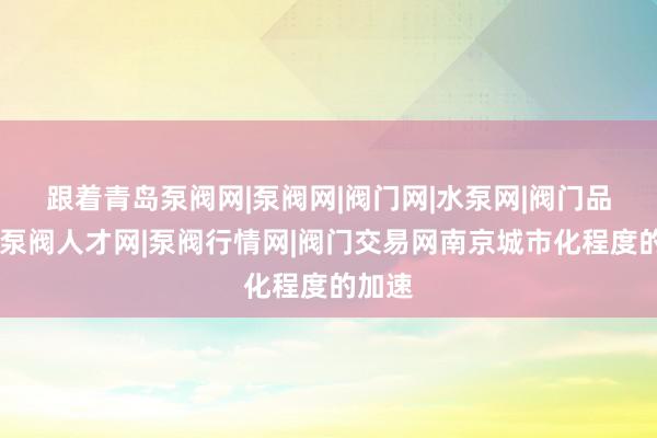跟着青岛泵阀网|泵阀网|阀门网|水泵网|阀门品牌网|泵阀人才网|泵阀行情网|阀门交易网南京城市化程度的加速