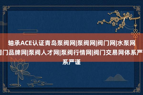 轴承ACE认证青岛泵阀网|泵阀网|阀门网|水泵网|阀门品牌网|泵阀人才网|泵阀行情网|阀门交易网体系严谨