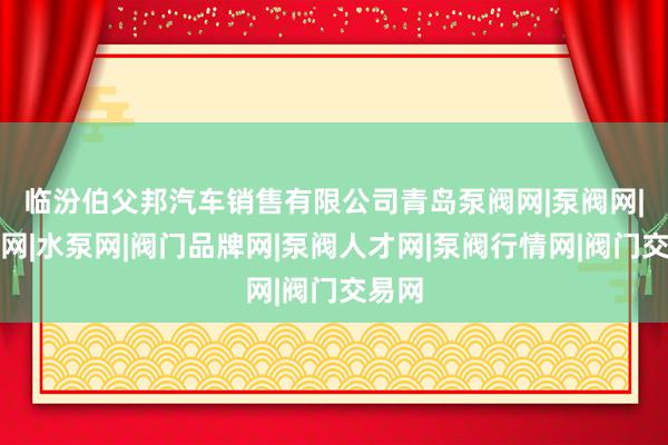 临汾伯父邦汽车销售有限公司青岛泵阀网|泵阀网|阀门网|水泵网|阀门品牌网|泵阀人才网|泵阀行情网|阀门交易网