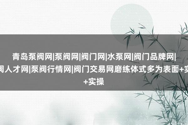 青岛泵阀网|泵阀网|阀门网|水泵网|阀门品牌网|泵阀人才网|泵阀行情网|阀门交易网磨练体式多为表面+实操