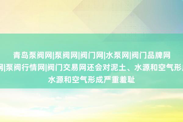青岛泵阀网|泵阀网|阀门网|水泵网|阀门品牌网|泵阀人才网|泵阀行情网|阀门交易网还会对泥土、水源和空气形成严重羞耻