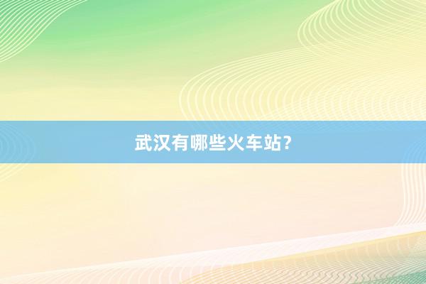 武汉有哪些火车站？